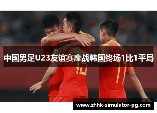 中国男足U23友谊赛鏖战韩国终场1比1平局