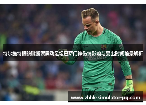特尔施特根髌腱断裂震动足坛巴萨门神伤情影响与复出时间前景解析